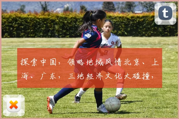 探索中国，领略地域风情北京、上海、广东，三地经济文化大碰撞，共绘繁荣画卷